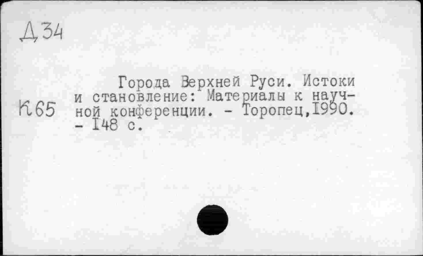 ﻿K G 5
Города Зерхней Руси. Истоки и становление: Материалы к научной конференции. - Торопец,1990.